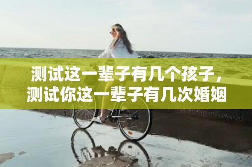 测试这一辈子有几个孩子，测试你这一辈子有几次婚姻