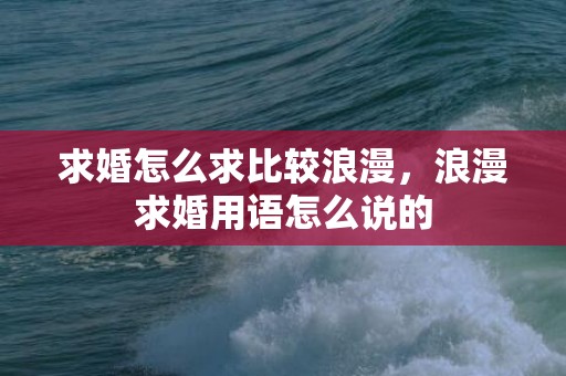 求婚怎么求比较浪漫，浪漫求婚用语怎么说的