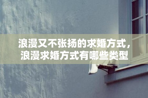 浪漫又不张扬的求婚方式，浪漫求婚方式有哪些类型