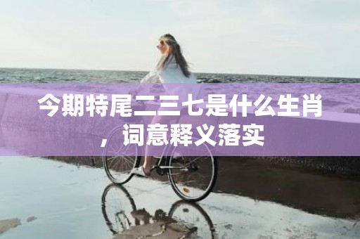 今期特尾二三七是什么生肖，词意释义落实