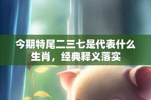 今期特尾二三七是代表什么生肖，经典释义落实