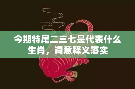 今期特尾二三七是代表什么生肖，词意释义落实