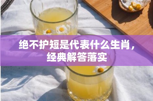 绝不护短是代表什么生肖，经典解答落实