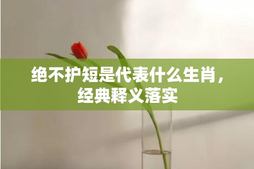 绝不护短是代表什么生肖，经典释义落实