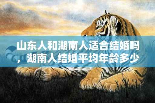 山东人和湖南人适合结婚吗，湖南人结婚平均年龄多少岁