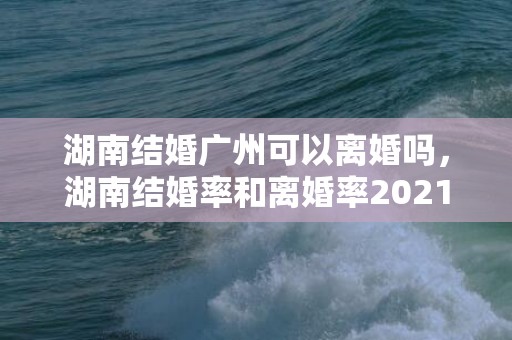 湖南结婚广州可以离婚吗，湖南结婚率和离婚率2021