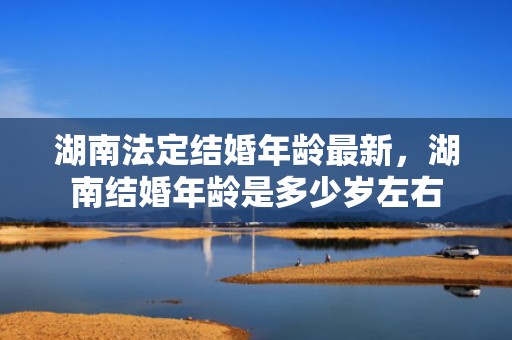 湖南法定结婚年龄最新，湖南结婚年龄是多少岁左右