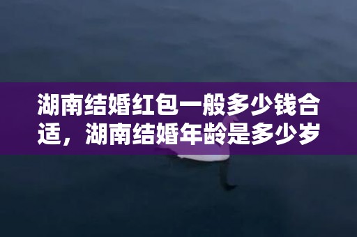 湖南结婚红包一般多少钱合适，湖南结婚年龄是多少岁以上