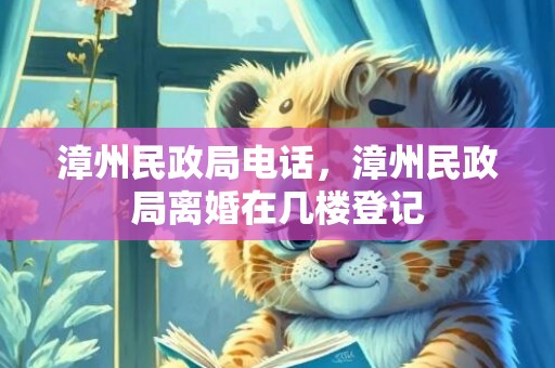 漳州民政局电话，漳州民政局离婚在几楼登记
