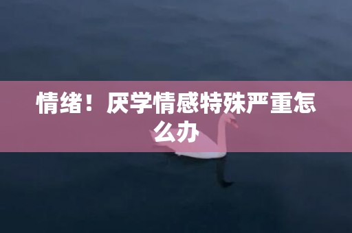 情绪！厌学情感特殊严重怎么办