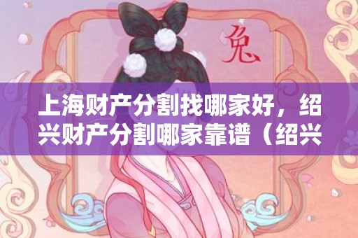 上海财产分割找哪家好，绍兴财产分割哪家靠谱（绍兴房产评估公司排名）