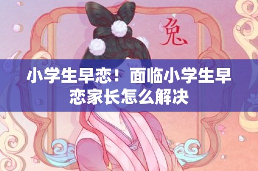 小学生早恋！面临小学生早恋家长怎么解决
