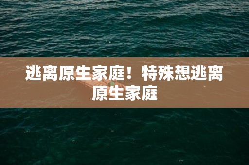 逃离原生家庭！特殊想逃离原生家庭