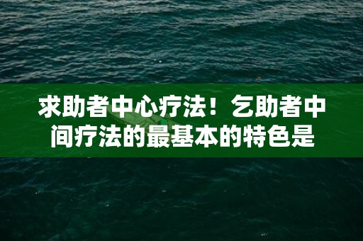 求助者中心疗法！乞助者中间疗法的最基本的特色是