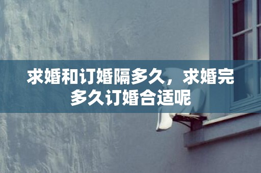 求婚和订婚隔多久，求婚完多久订婚合适呢
