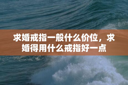 求婚戒指一般什么价位，求婚得用什么戒指好一点