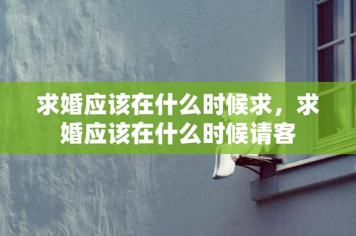 求婚应该在什么时候求，求婚应该在什么时候请客