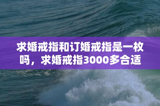 求婚戒指和订婚戒指是一枚吗，求婚戒指3000多合适么