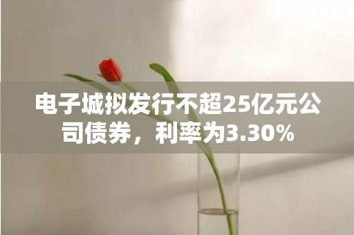 电子城拟发行不超25亿元公司债券，利率为3.30%