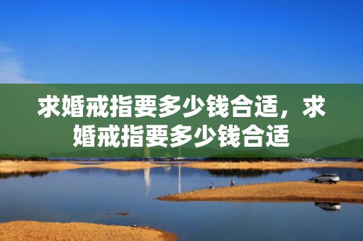 求婚戒指要多少钱合适，求婚戒指要多少钱合适