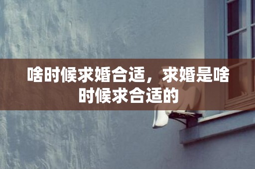 啥时候求婚合适，求婚是啥时候求合适的