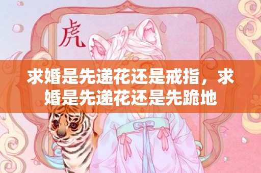 求婚是先递花还是戒指，求婚是先递花还是先跪地