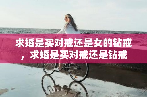 求婚是买对戒还是女的钻戒，求婚是买对戒还是钻戒