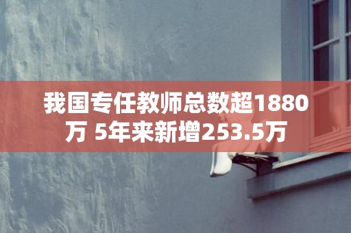 我国专任教师总数超1880万 5年来新增253.5万