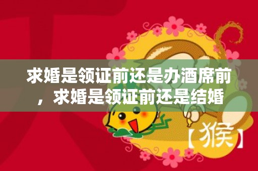 求婚是领证前还是办酒席前，求婚是领证前还是结婚