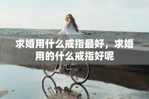 求婚用什么戒指最好，求婚用的什么戒指好呢