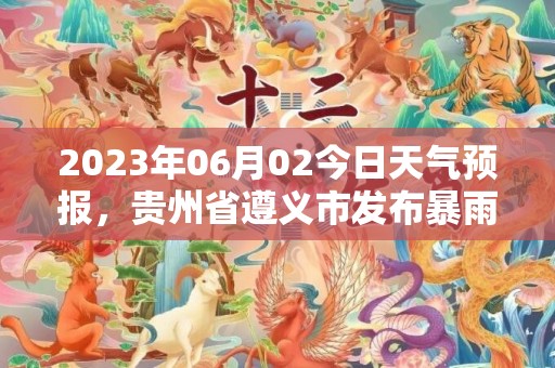 2023年06月02今日天气预报，贵州省遵义市发布暴雨黄色预警