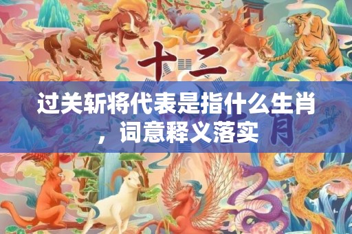 过关斩将代表是指什么生肖，词意释义落实