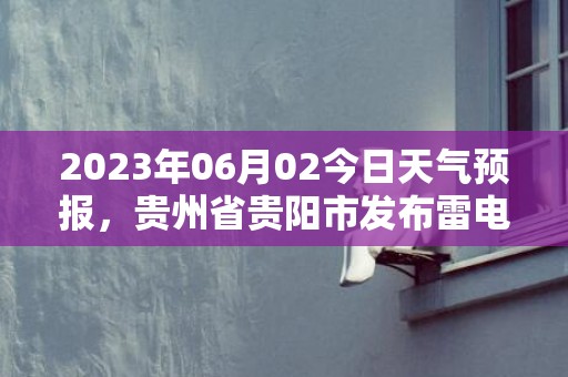 2023年06月02今日天气预报，贵州省贵阳市发布雷电黄色预警