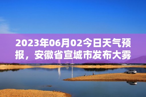 2023年06月02今日天气预报，安徽省宣城市发布大雾橙色预警