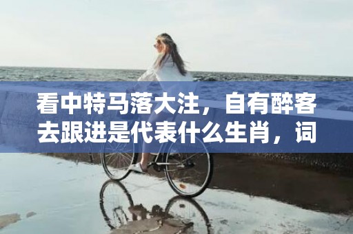 看中特马落大注，自有醉客去跟进是代表什么生肖，词语落实解释