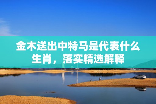 金木送出中特马是代表什么生肖，落实精选解释