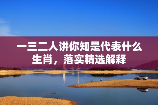 一三二人讲你知是代表什么生肖，落实精选解释