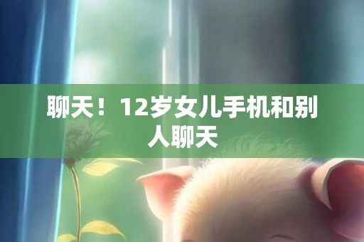 聊天！12岁女儿手机和别人聊天