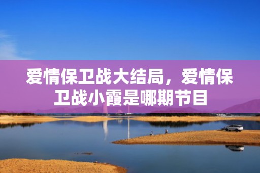 爱情保卫战大结局，爱情保卫战小霞是哪期节目
