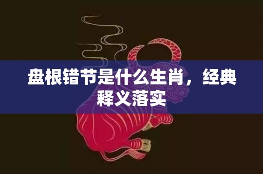 盘根错节是什么生肖，经典释义落实