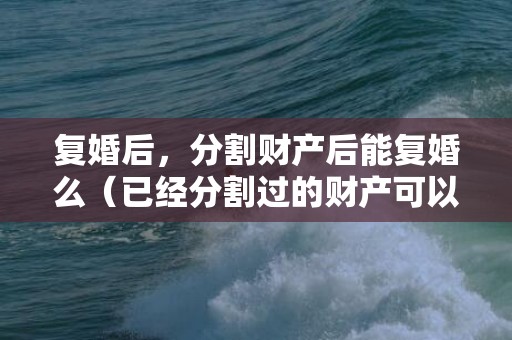 复婚后，分割财产后能复婚么（已经分割过的财产可以重新起诉吗）