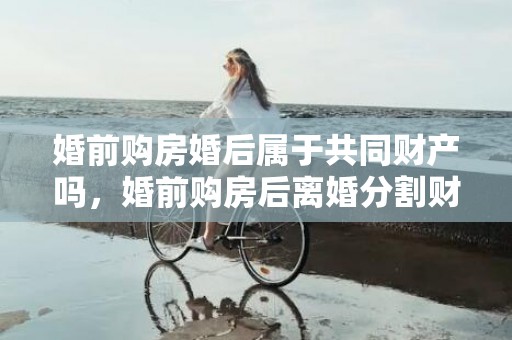 婚前购房婚后属于共同财产吗，婚前购房后离婚分割财产（婚前买的房婚后离婚怎么分）