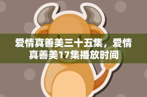 爱情真善美三十五集，爱情真善美17集播放时间