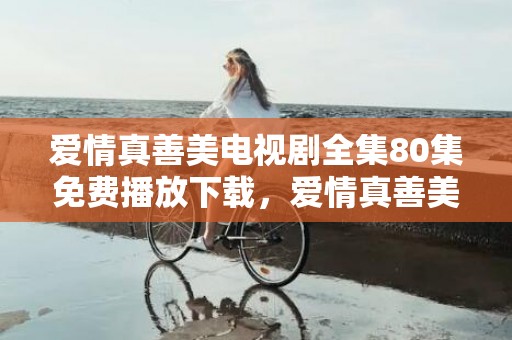 爱情真善美电视剧全集80集免费播放下载，爱情真善美13集剧情介绍