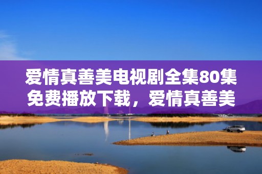爱情真善美电视剧全集80集免费播放下载，爱情真善美71集剧情介绍
