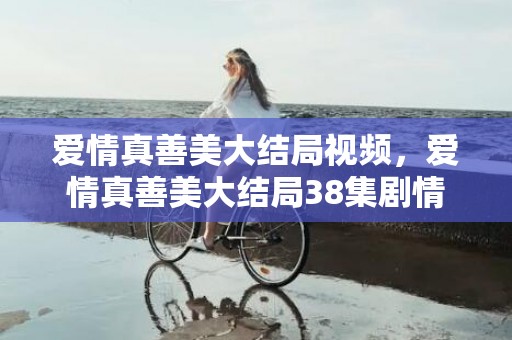 爱情真善美大结局视频，爱情真善美大结局38集剧情