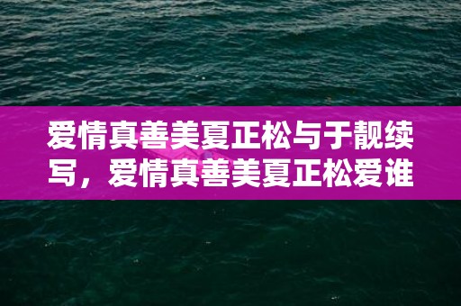 爱情真善美夏正松与于靓续写，爱情真善美夏正松爱谁了