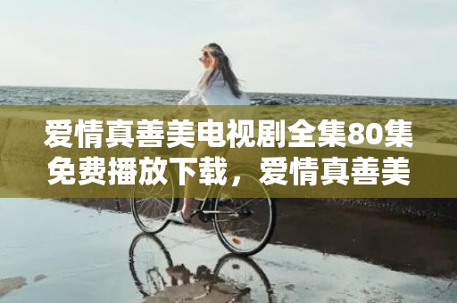 爱情真善美电视剧全集80集免费播放下载，爱情真善美是哪里拍的啊