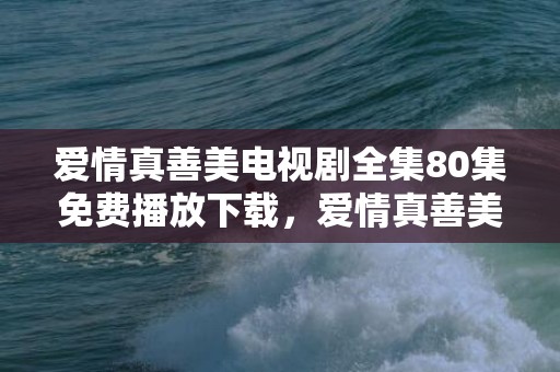 爱情真善美电视剧全集80集免费播放下载，爱情真善美的歌名是什么