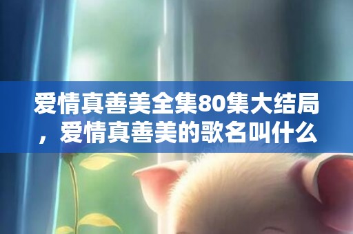 爱情真善美全集80集大结局，爱情真善美的歌名叫什么